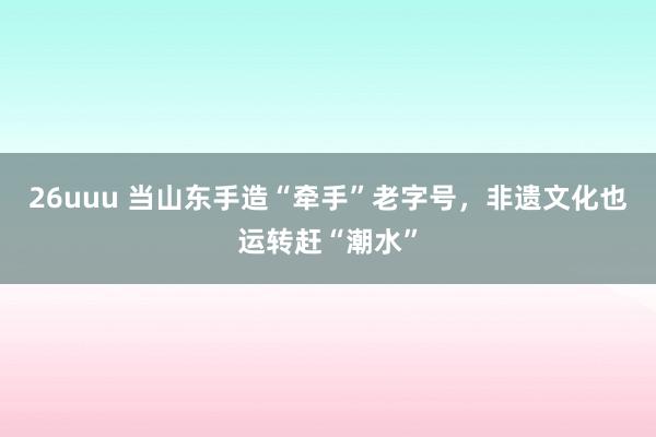 26uuu 当山东手造“牵手”老字号，非遗文化也运转赶“潮水”