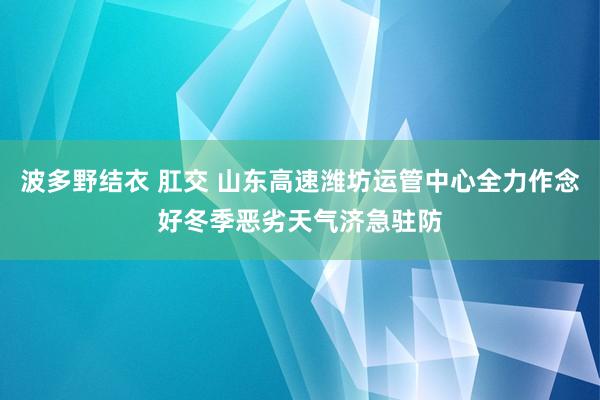 波多野结衣 肛交 山东高速潍坊运管中心全力作念好冬季恶劣天气济急驻防