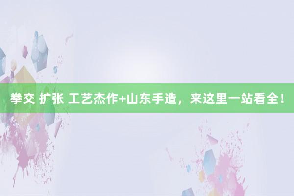 拳交 扩张 工艺杰作+山东手造，来这里一站看全！