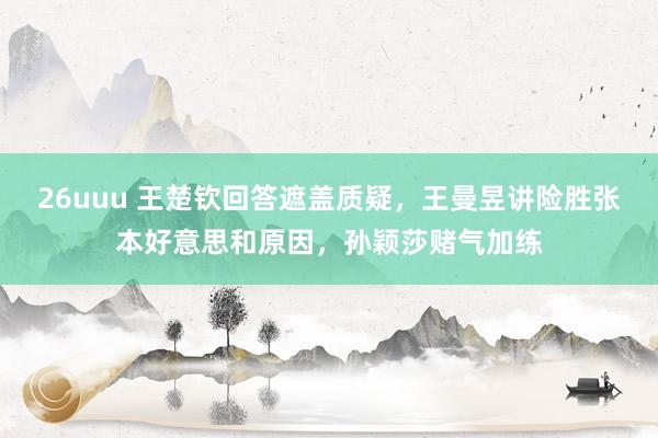 26uuu 王楚钦回答遮盖质疑，王曼昱讲险胜张本好意思和原因，孙颖莎赌气加练