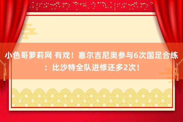 小色哥萝莉网 有戏！塞尔吉尼奥参与6次国足合练：比沙特全队进修还多2次！