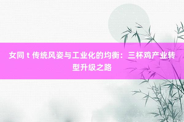 女同 t 传统风姿与工业化的均衡：三杯鸡产业转型升级之路