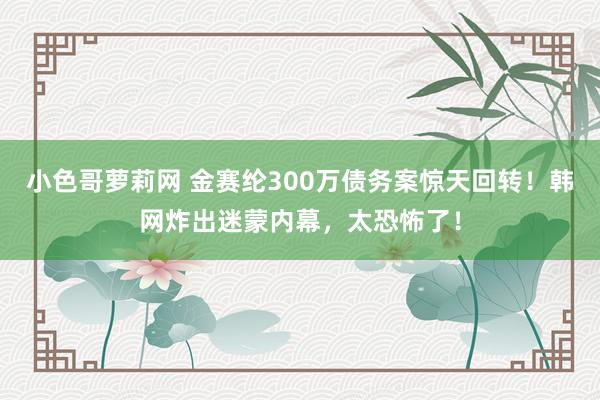 小色哥萝莉网 金赛纶300万债务案惊天回转！韩网炸出迷蒙内幕，太恐怖了！