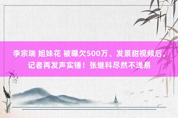 李宗瑞 姐妹花 被曝欠500万、发景甜视频后，记者再发声实锤！张继科尽然不浅易