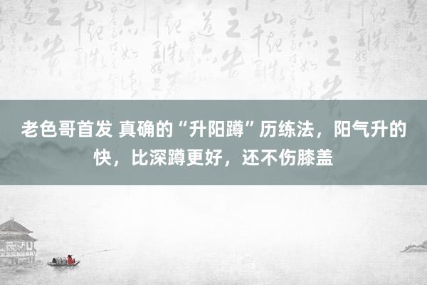 老色哥首发 真确的“升阳蹲”历练法，阳气升的快，比深蹲更好，还不伤膝盖
