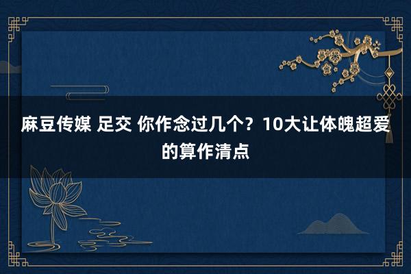 麻豆传媒 足交 你作念过几个？10大让体魄超爱的算作清点
