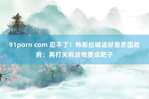 91porn com 忍不了！特斯拉喊话好意思国政府：再打关税战我要成靶子