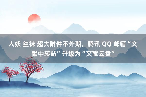 人妖 丝袜 超大附件不外期，腾讯 QQ 邮箱“文献中转站”升级为“文献云盘”