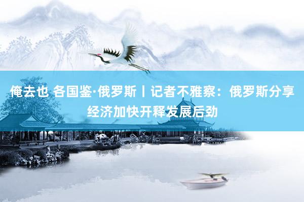 俺去也 各国鉴·俄罗斯丨记者不雅察：俄罗斯分享经济加快开释发展后劲