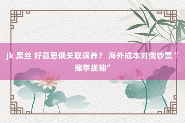 jk 黑丝 好意思俄关联调养？ 海外成本对俄钞票“撺拳拢袖”