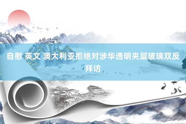 自慰 英文 澳大利亚拒绝对涉华透明夹层玻璃双反拜访