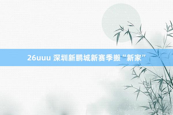 26uuu 深圳新鹏城新赛季搬“新家”