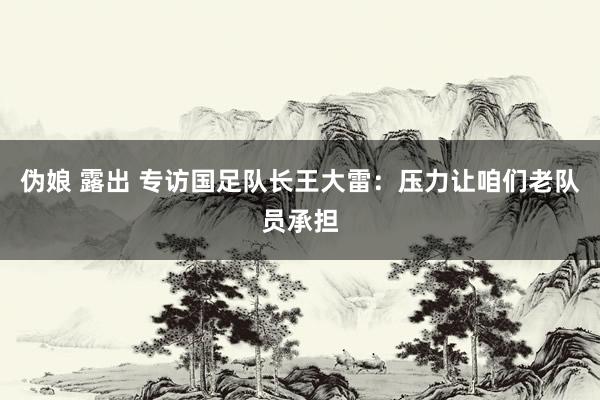 伪娘 露出 专访国足队长王大雷：压力让咱们老队员承担