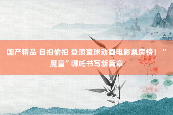 国产精品 自拍偷拍 登顶寰球动画电影票房榜！“魔童”哪吒书写新篇章