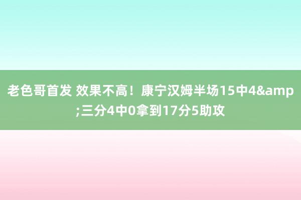 老色哥首发 效果不高！康宁汉姆半场15中4&三分4中0拿到17分5助攻