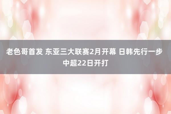 老色哥首发 东亚三大联赛2月开幕 日韩先行一步 中超22日开打