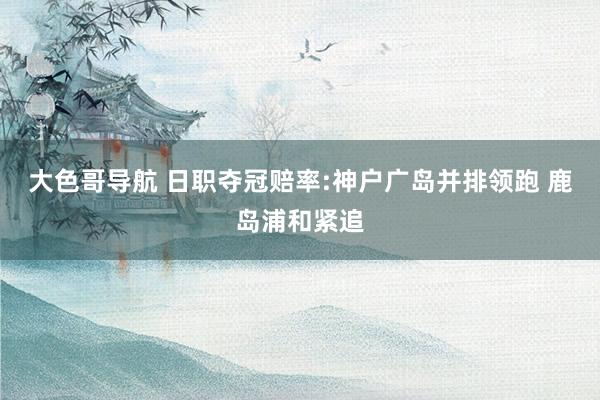 大色哥导航 日职夺冠赔率:神户广岛并排领跑 鹿岛浦和紧追