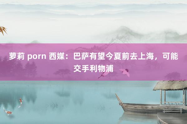 萝莉 porn 西媒：巴萨有望今夏前去上海，可能交手利物浦