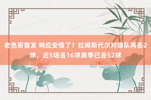 老色哥首发 响应变慢了？拉姆斯代尔对狼队再丢2球，近5场丢16球赛季已丢52球