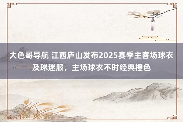 大色哥导航 江西庐山发布2025赛季主客场球衣及球迷服，主场球衣不时经典橙色