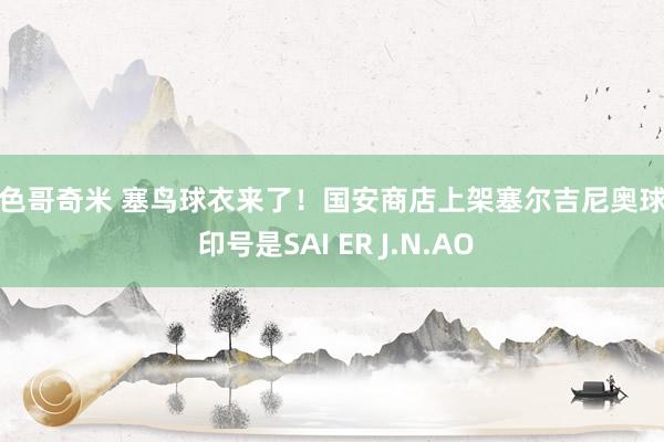 小色哥奇米 塞鸟球衣来了！国安商店上架塞尔吉尼奥球衣 印号是SAI ER J.N.AO