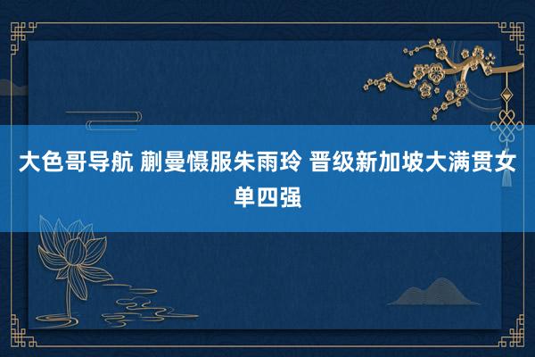 大色哥导航 蒯曼慑服朱雨玲 晋级新加坡大满贯女单四强