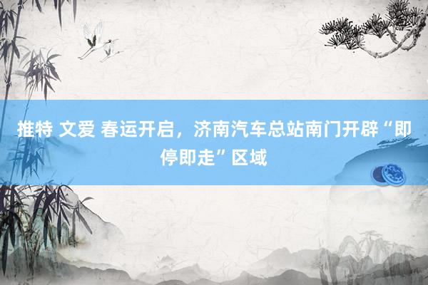 推特 文爱 春运开启，济南汽车总站南门开辟“即停即走”区域