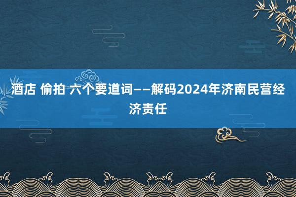 酒店 偷拍 六个要道词——解码2024年济南民营经济责任