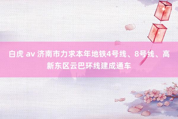 白虎 av 济南市力求本年地铁4号线、8号线、高新东区云巴环线建成通车