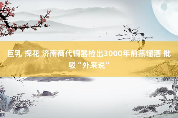 巨乳 探花 济南商代铜器检出3000年前蒸馏酒 批驳“外来说”