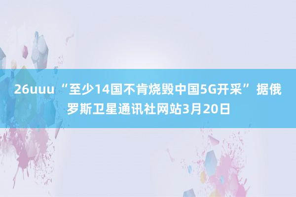 26uuu “至少14国不肯烧毁中国5G开采” 据俄罗斯卫星通讯社网站3月20日