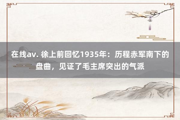 在线av. 徐上前回忆1935年：历程赤军南下的盘曲，见证了毛主席突出的气派