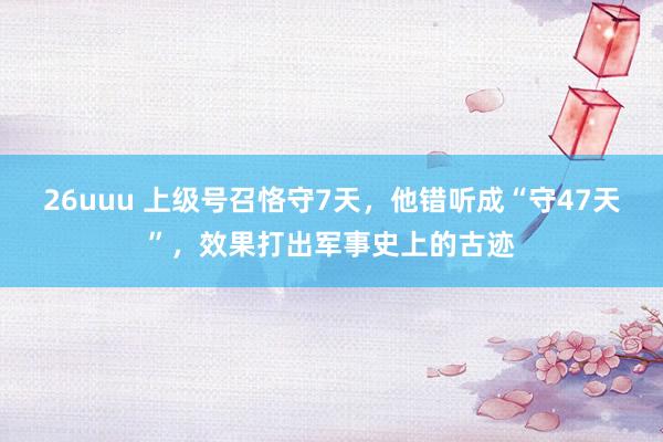 26uuu 上级号召恪守7天，他错听成“守47天”，效果打出军事史上的古迹