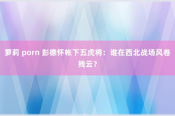 萝莉 porn 彭德怀帐下五虎将：谁在西北战场风卷残云？