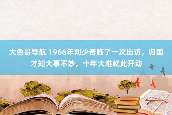大色哥导航 1966年刘少奇临了一次出访，归国才知大事不妙，十年大难就此开动