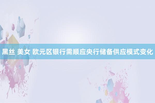黑丝 美女 欧元区银行需顺应央行储备供应模式变化