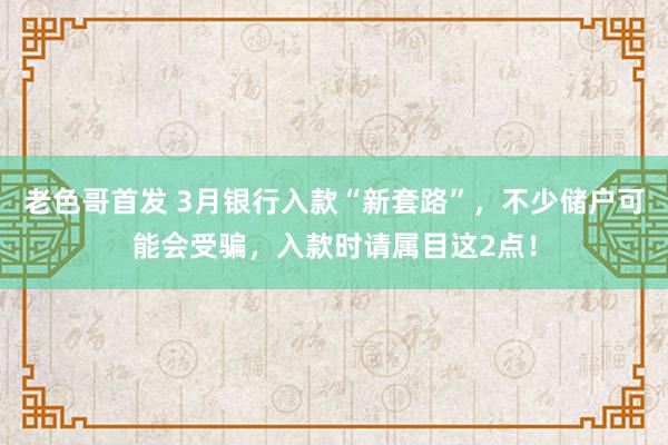 老色哥首发 3月银行入款“新套路”，不少储户可能会受骗，入款时请属目这2点！