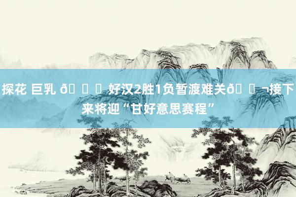 探花 巨乳 🙏好汉2胜1负暂渡难关🍬接下来将迎“甘好意思赛程”