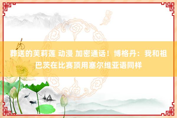 葬送的芙莉莲 动漫 加密通话！博格丹：我和祖巴茨在比赛顶用塞尔维亚语同样