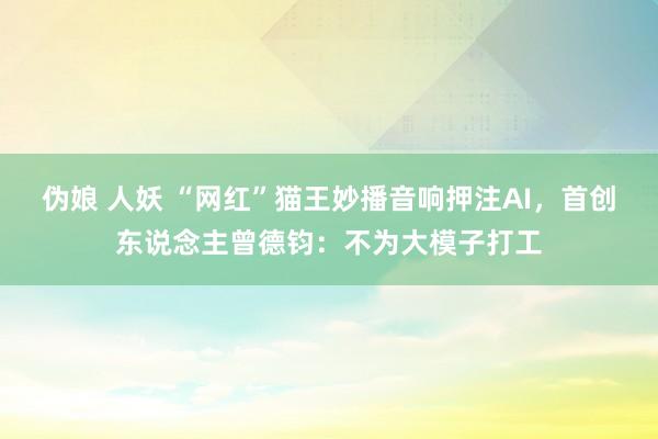 伪娘 人妖 “网红”猫王妙播音响押注AI，首创东说念主曾德钧：不为大模子打工
