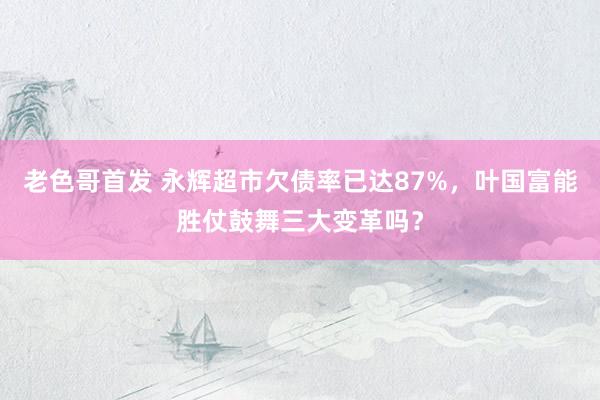 老色哥首发 永辉超市欠债率已达87%，叶国富能胜仗鼓舞三大变革吗？