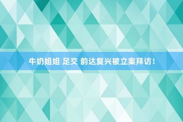 牛奶姐姐 足交 韵达复兴被立案拜访！