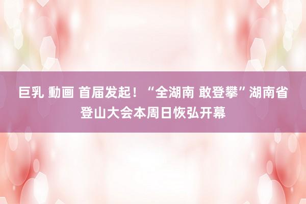 巨乳 動画 首届发起！“全湖南 敢登攀”湖南省登山大会本周日恢弘开幕