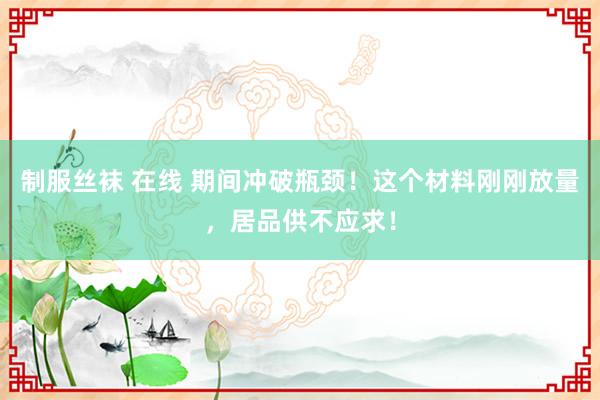 制服丝袜 在线 期间冲破瓶颈！这个材料刚刚放量，居品供不应求！