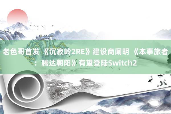 老色哥首发 《沉寂岭2RE》建设商阐明 《本事旅者：腾达朝阳》有望登陆Switch2