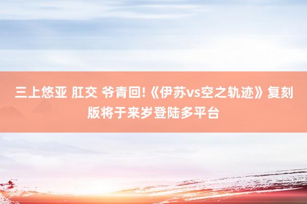 三上悠亚 肛交 爷青回!《伊苏vs空之轨迹》复刻版将于来岁登陆多平台