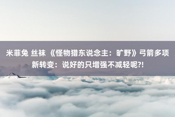 米菲兔 丝袜 《怪物猎东说念主：旷野》弓箭多项新转变：说好的只增强不减轻呢?!