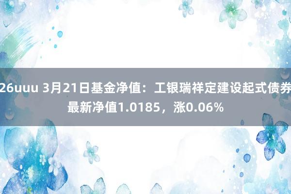26uuu 3月21日基金净值：工银瑞祥定建设起式债券最新净值1.0185，涨0.06%