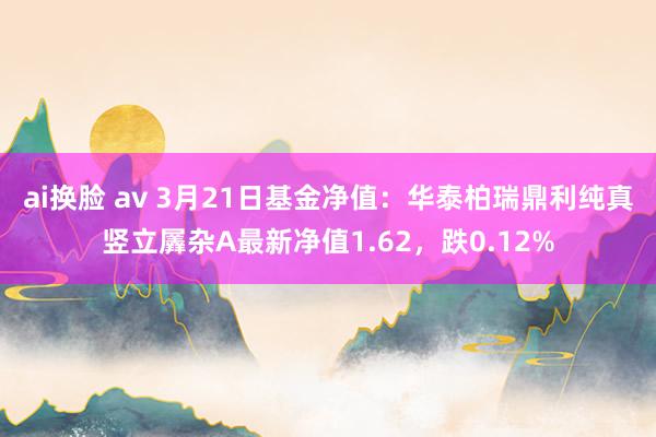ai换脸 av 3月21日基金净值：华泰柏瑞鼎利纯真竖立羼杂A最新净值1.62，跌0.12%