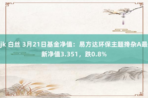 jk 白丝 3月21日基金净值：易方达环保主题搀杂A最新净值3.351，跌0.8%